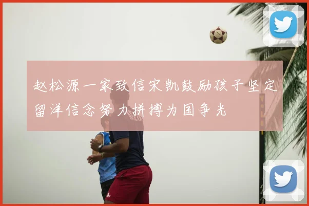 赵松源一家致信宋凯鼓励孩子坚定留洋信念努力拼搏为国争光