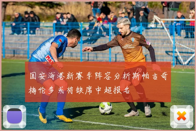 国安海港新赛季阵容分析斯帕吉奇梅伦多或将缺席中超报名