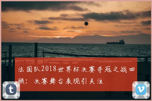 法国队2018世界杯决赛夺冠之战回顾:决赛舞台表现引关注