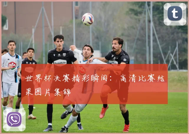 世界杯决赛精彩瞬间:高清比赛结果图片集锦