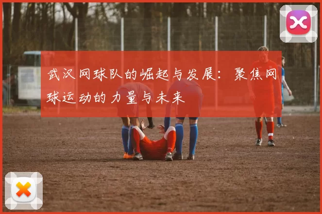 武汉网球队的崛起与发展：聚焦网球运动的力量与未来