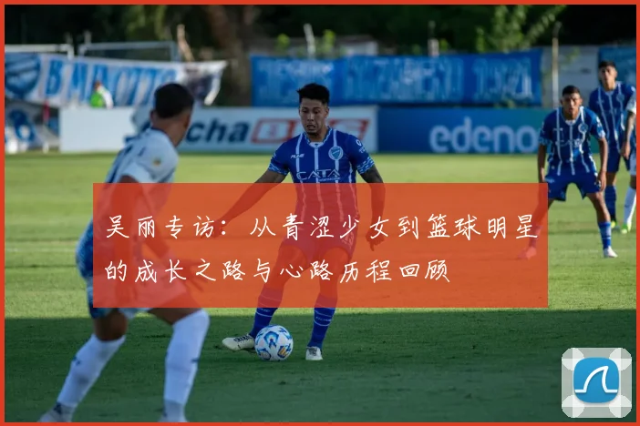 吴丽专访：从青涩少女到篮球明星的成长之路与心路历程回顾