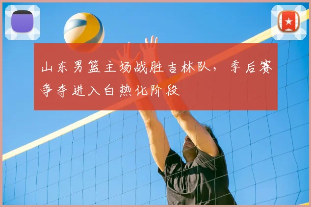 山东男篮主场战胜吉林队,季后赛争夺进入白热化阶段
