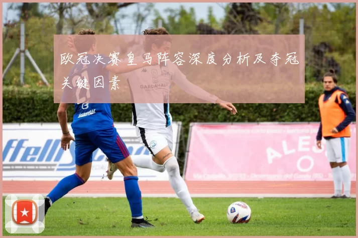 欧冠决赛皇马阵容深度分析及夺冠关键因素
