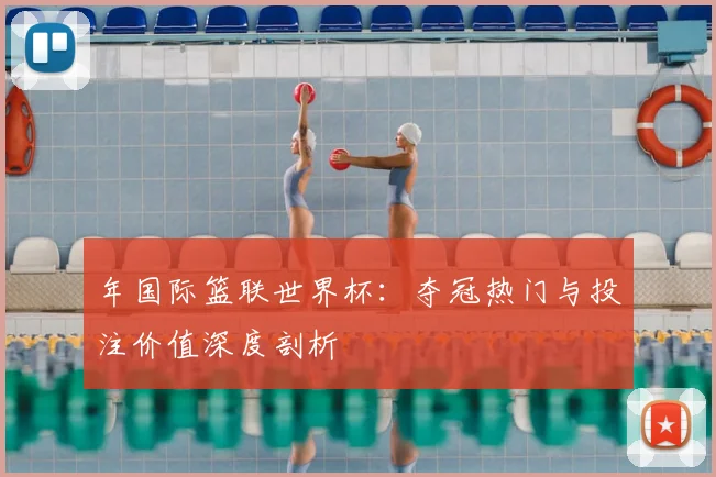 年国际篮联世界杯:夺冠热门与投注价值深度剖析