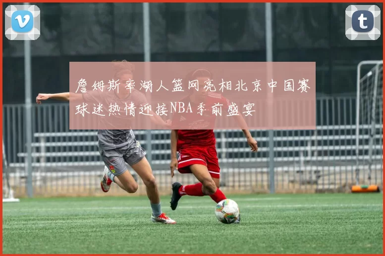 詹姆斯率湖人篮网亮相北京中国赛球迷热情迎接NBA季前盛宴