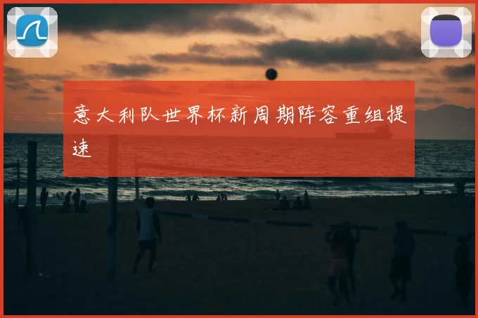 意大利队世界杯新周期阵容重组提速