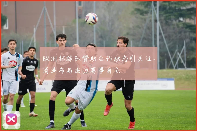欧洲杯球队赞助合作动态引关注,商业布局成为赛事看点