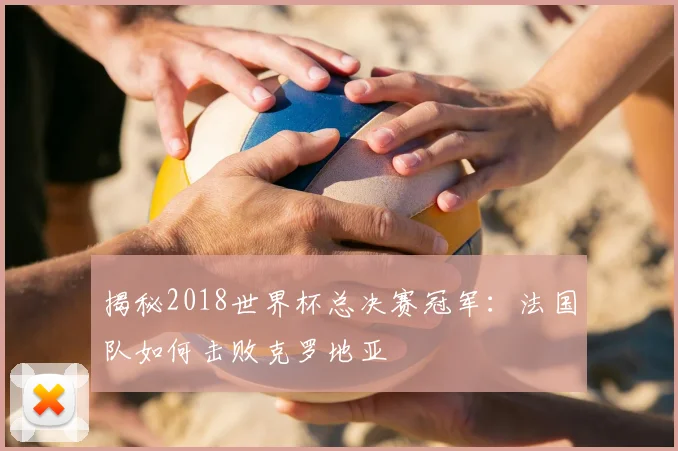 揭秘2018世界杯总决赛冠军:法国队如何击败克罗地亚