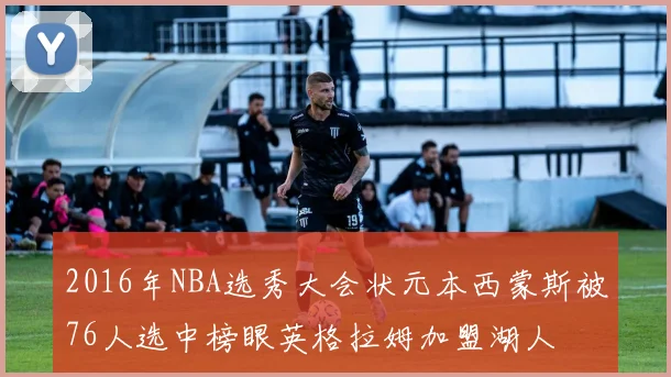 2016年NBA选秀大会状元本西蒙斯被76人选中榜眼英格拉姆加盟湖人