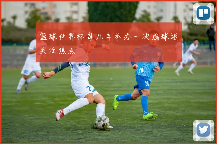 篮球世界杯每几年举办一次成球迷关注焦点