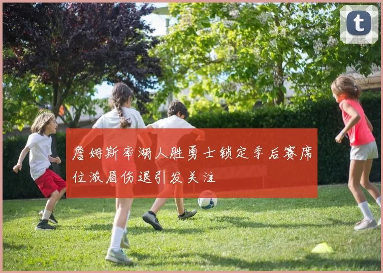 詹姆斯率湖人胜勇士锁定季后赛席位浓眉伤退引发关注