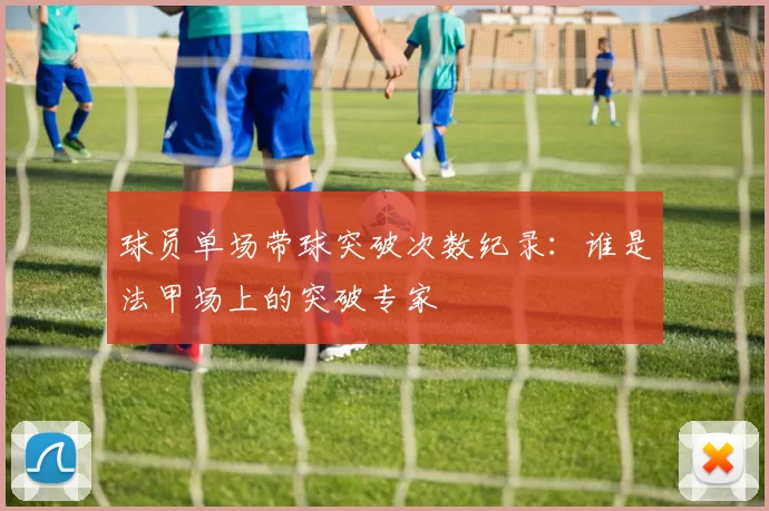 球员单场带球突破次数纪录：谁是法甲场上的突破专家