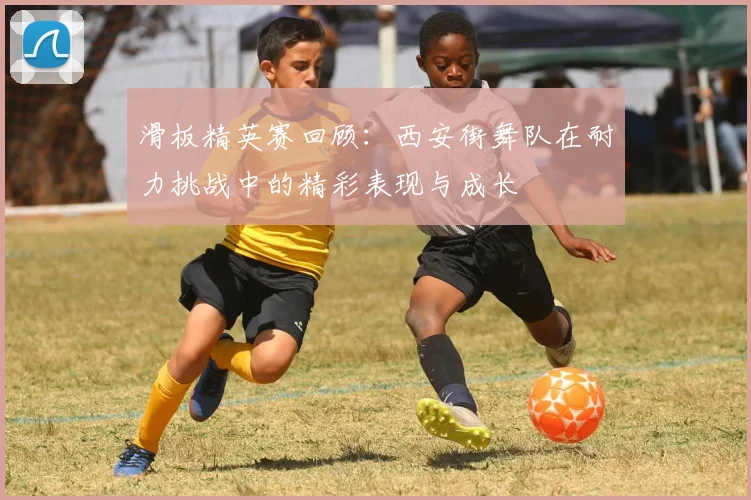 滑板精英赛回顾:西安街舞队在耐力挑战中的精彩表现与成长