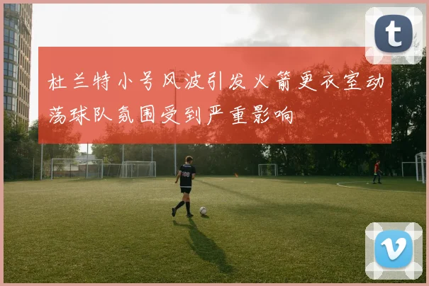 杜兰特小号风波引发火箭更衣室动荡球队氛围受到严重影响