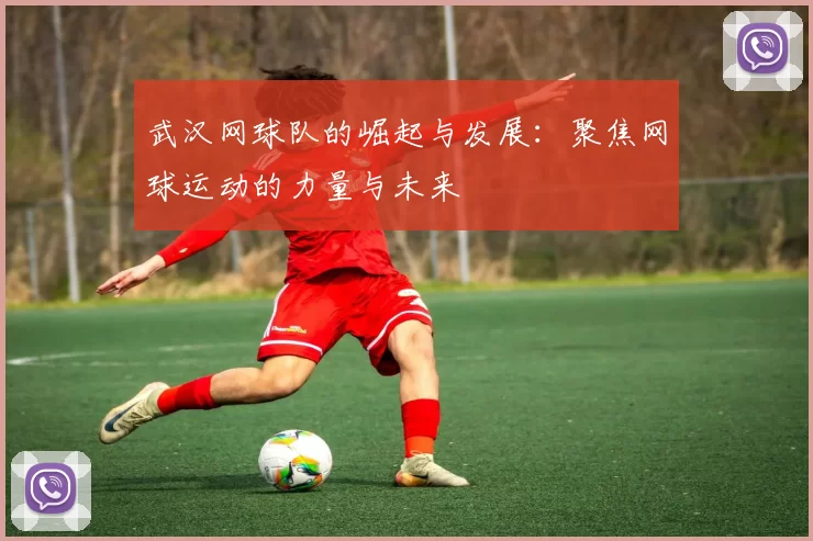 武汉网球队的崛起与发展：聚焦网球运动的力量与未来