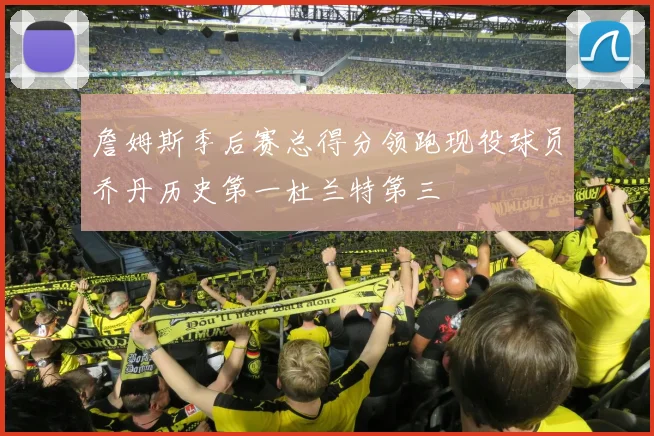 詹姆斯季后赛总得分领跑现役球员乔丹历史第一杜兰特第三