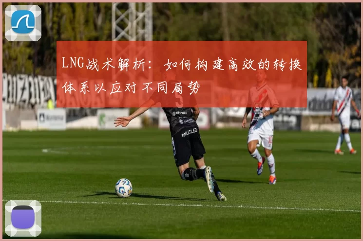 LNG战术解析：如何构建高效的转换体系以应对不同局势
