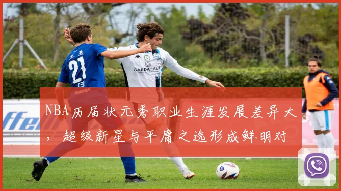 NBA历届状元秀职业生涯发展差异大，超级新星与平庸之选形成鲜明对比