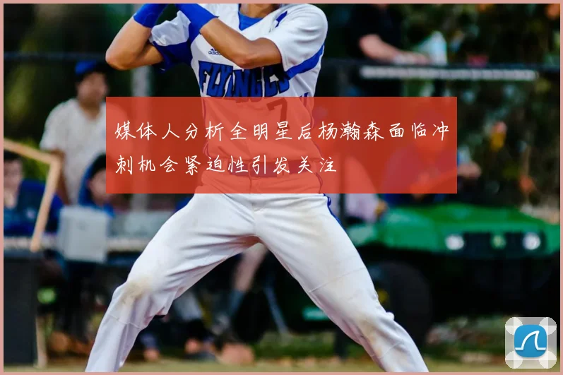 媒体人分析全明星后杨瀚森面临冲刺机会紧迫性引发关注