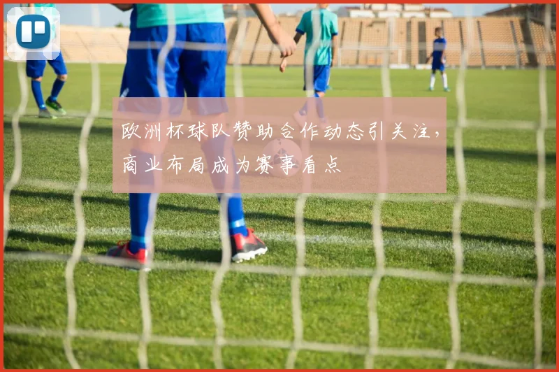 欧洲杯球队赞助合作动态引关注,商业布局成为赛事看点