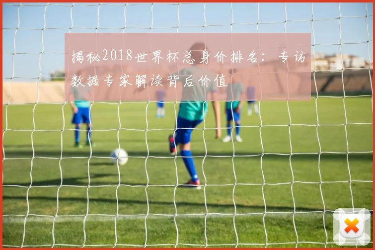 揭秘2018世界杯总身价排名:专访数据专家解读背后价值