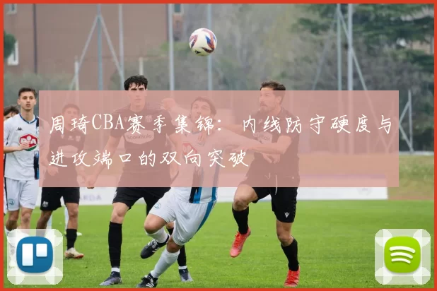 周琦CBA赛季集锦：内线防守硬度与进攻端口的双向突破