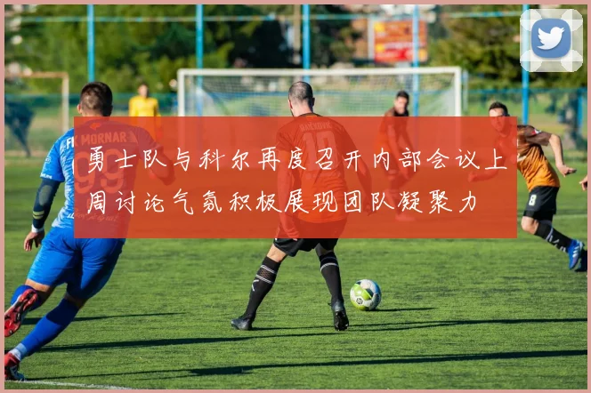 勇士队与科尔再度召开内部会议上周讨论气氛积极展现团队凝聚力