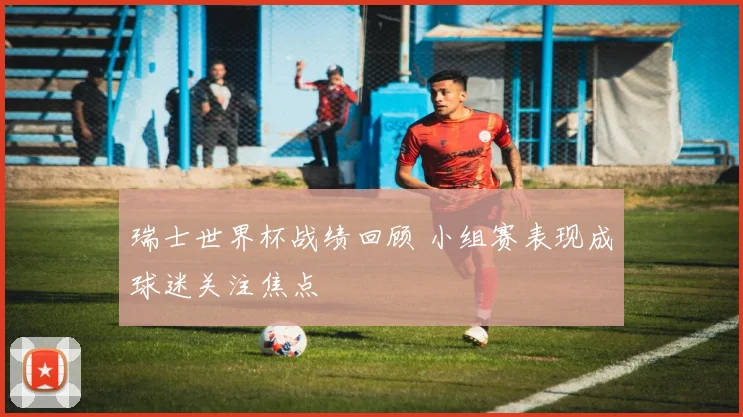 瑞士世界杯战绩回顾 小组赛表现成球迷关注焦点