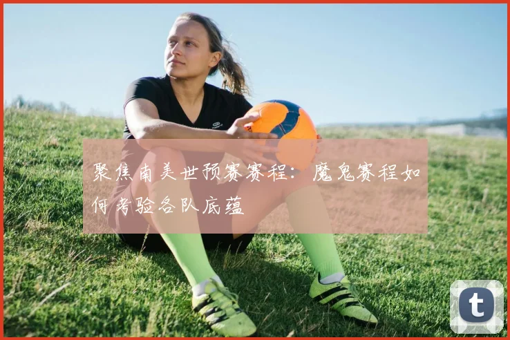 聚焦南美世预赛赛程:魔鬼赛程如何考验各队底蕴