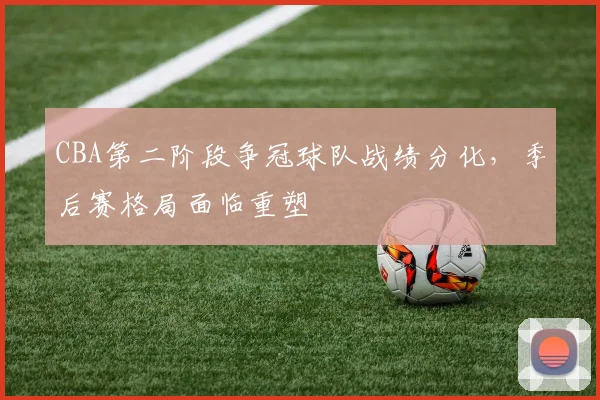 CBA第二阶段争冠球队战绩分化,季后赛格局面临重塑