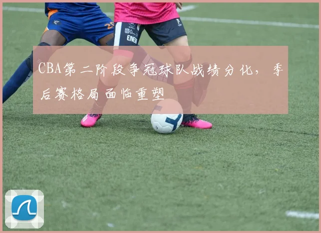 CBA第二阶段争冠球队战绩分化,季后赛格局面临重塑