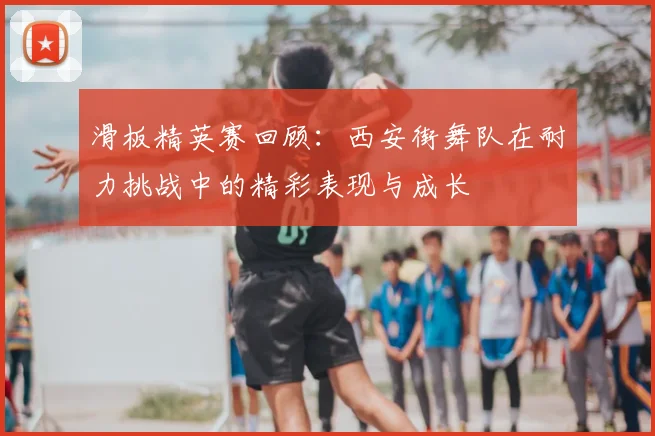 滑板精英赛回顾：西安街舞队在耐力挑战中的精彩表现与成长
