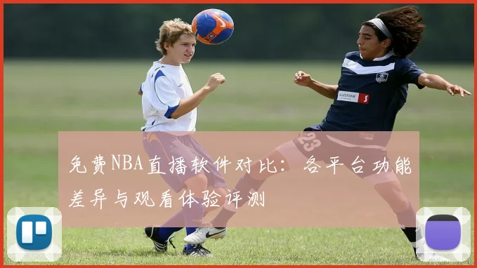 免费NBA直播软件对比：各平台功能差异与观看体验评测