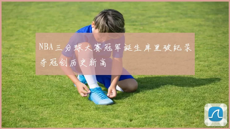 NBA三分球大赛冠军诞生库里破纪录夺冠创历史新高