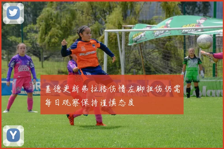 基德更新弗拉格伤情左脚扭伤仍需每日观察保持谨慎态度