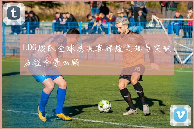 EDG战队全球总决赛辉煌之路与突破历程全景回顾