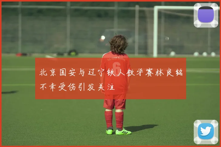 北京国安与辽宁铁人教学赛林良铭不幸受伤引发关注