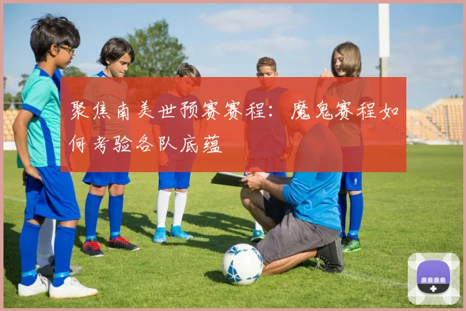 聚焦南美世预赛赛程:魔鬼赛程如何考验各队底蕴