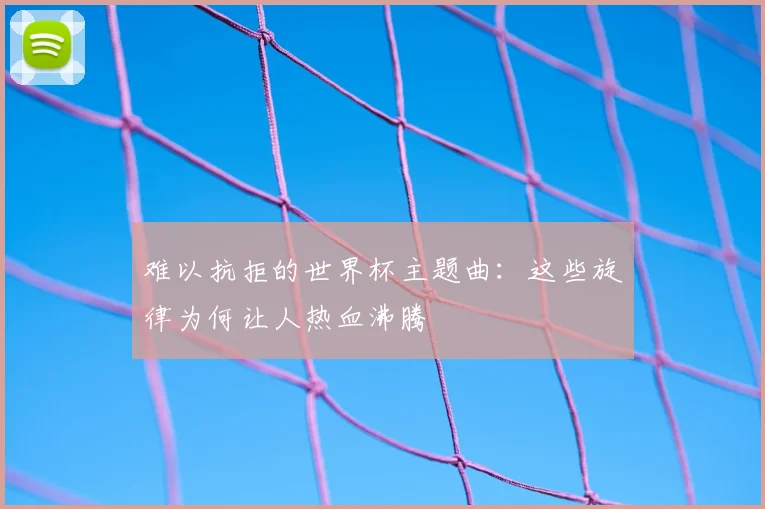 难以抗拒的世界杯主题曲:这些旋律为何让人热血沸腾