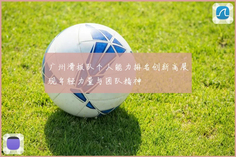 广州滑板队个人能力排名创新高展现年轻力量与团队精神