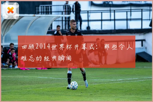 回顾2014世界杯开幕式:那些令人难忘的经典瞬间