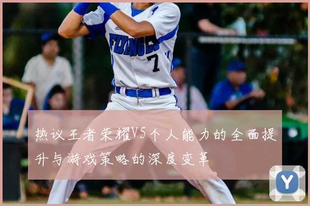 热议王者荣耀V5个人能力的全面提升与游戏策略的深度变革