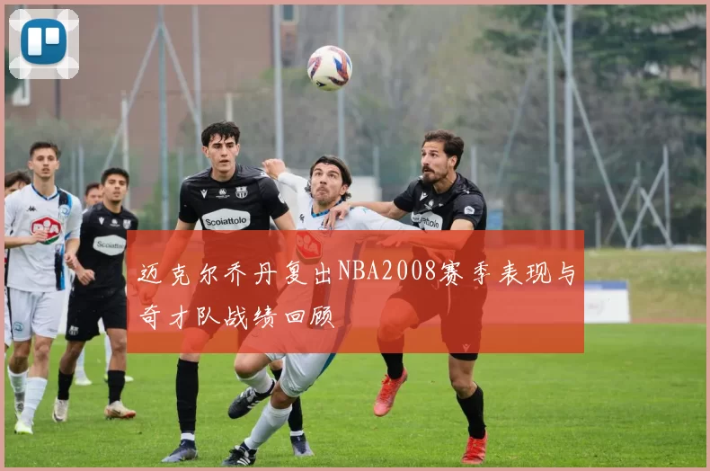 迈克尔乔丹复出NBA2008赛季表现与奇才队战绩回顾