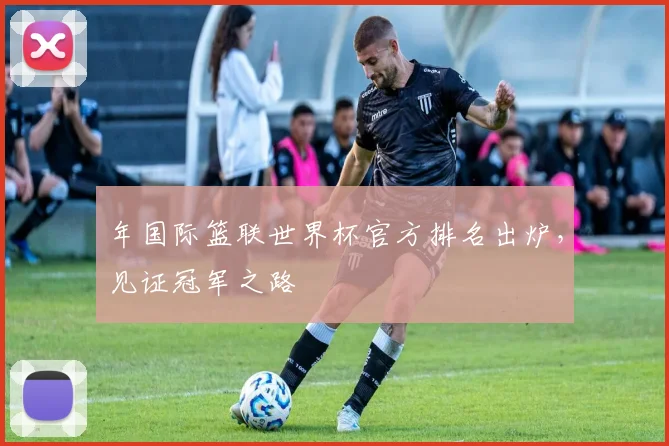 年国际篮联世界杯官方排名出炉,见证冠军之路