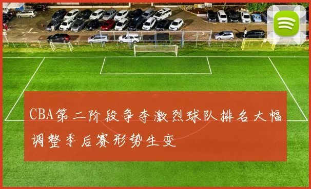 CBA第二阶段争夺激烈球队排名大幅调整季后赛形势生变