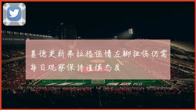 基德更新弗拉格伤情左脚扭伤仍需每日观察保持谨慎态度