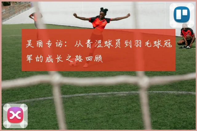 吴丽专访：从青涩球员到羽毛球冠军的成长之路回顾