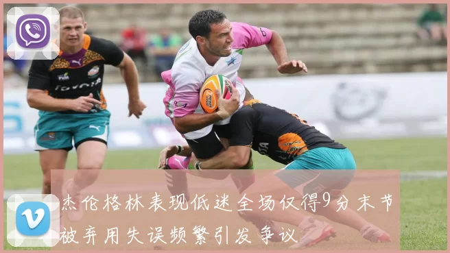 杰伦格林表现低迷全场仅得9分末节被弃用失误频繁引发争议