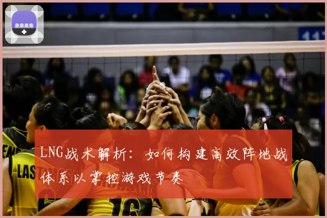 LNG战术解析：如何构建高效阵地战体系以掌控游戏节奏
